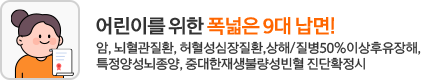 어린이를 위한 폭넓은 9대 납면! 암, 뇌혈관질환, 허혈성심장질환, 상해/질병 50%이상후유장해, 특정양성뇌종양, 중대한재생불량성빈혈 진단확정시