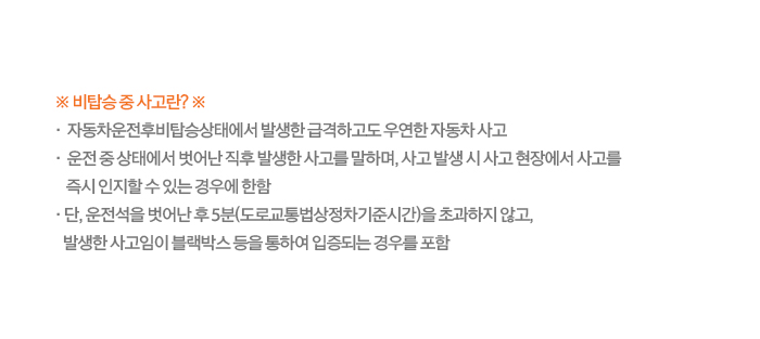 ※ 비탑승 중 사고란? ※ · 자동차운전후비탑승상태에서 발생한 급격하고도 우연한 자동차 사고 · 운전 중 상태에서 벗어난 직후 발생한 사고를 말하며, 사고 발생 시 사고 현장에서 사고를 즉시 인지할 수 있는 경우에 한함 · 단, 운전석을 벗어난 후 5분(도로교통법상정차기준시간)을 초과하지 않고, 발생한 사고임이 블랙박스 등을 통하여 입증되는 경우를 포함