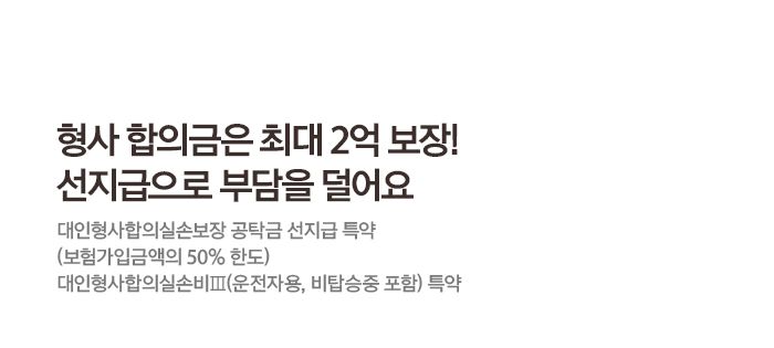 형사 합의금은 최대 2억 보장! 선지급으로 부담을 덜어요 대인형사합의실손보장 공탁금 선지급 특약(보험가입금액의 50% 한도) 대인형사합의실손비Ⅲ(운전자용, 비탑승중 포함) 특약