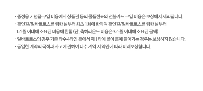 *증정용 기념품 구입비용에서 상품권 등의 물품전표와 선불카드 구입 비용은 보상에서 제외됩니다. *홀인원/알바트로스를 행한 날부터 1개월 이내에 소요된 비용에 한함(단, 축하라운드 비용은 3개월 이내에 소요된 금액) *알바트로스의 경우 기준 타수 4타인 홀에서 제 1타에 볼이 홀에 들어가는 경우는 보상하지 않습니다. *동일한 계약의 목적과 사고에 관하여 다수 계약 시 약관에 따라 비례보상합니다.