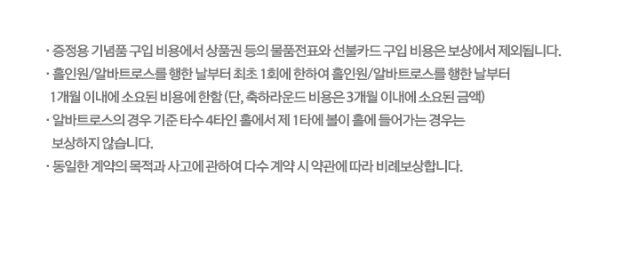 · 증정용 기념품 구입 비용에서 상품권 등의 물품전표와 선불카드 구입 비용은 보상에서 제외됩니다. · 홀인원/알바트로스를 행한 날부터 최초 1회에 한하여 홀인원/알바트로스를 행한 날부터 1개월 이내에 소요된 비용에 한함 (단, 축하라운드 비용은 3개월 이내에 소요된 금액) · 알바트로스의 경우 기준 타수 4타인 홀에서 제 1타에 볼이 홀에 들어가는 경우는 보상하지 않습니다. · 동일한 계약의 목적과 사고에 관하여 다수 계약 시 약관에 따라 비례보상합니다.