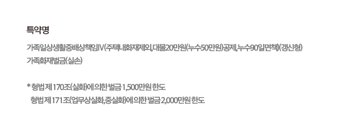 특약명 가족일상생활중배상책임IV(주택내화재제외,대물20만원(누수50만원)공제,누수90일면책)(갱신형) 가족화재벌금(실손) * 형법 제170조(실화)에 의한 벌금 1,500만원 한도 형법 제171조(업무상실화,중실화)에 의한 벌금 2,000만원 한도