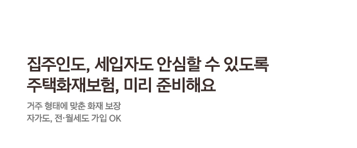 집주인도, 세입자도 안심할 수 있도록주택화재보험, 미리 준비해요거주 형태에 맞춘 화재 보장자가도, 전·월세도 가입 OK