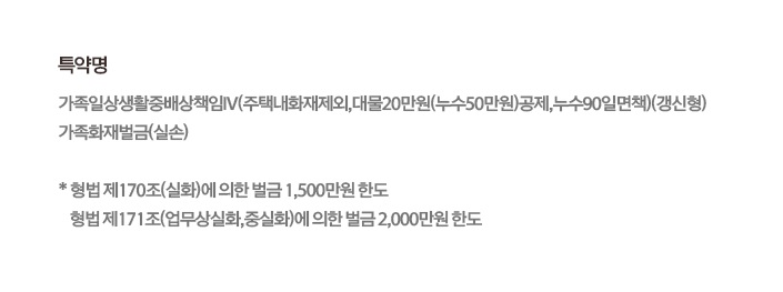 특약명 가족일상생활중배상책임Ⅳ(주택내화재제외,대물20만원(누수50만원)공제,누수90일면책)(갱신형) 가족화재벌금(실손) * 형법 제170조(실화)에 의한 벌금 1,500만원 한도 형법 제171조(업무상실화,중실화)에 의한 벌금 2,000만원 한도