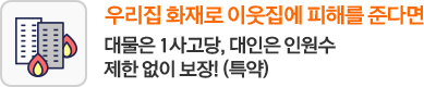 우리집 화재로 이웃집에 피해를 준다면 대물은 1사고당, 대인은 인원수 제한 없이 보장!(특약)