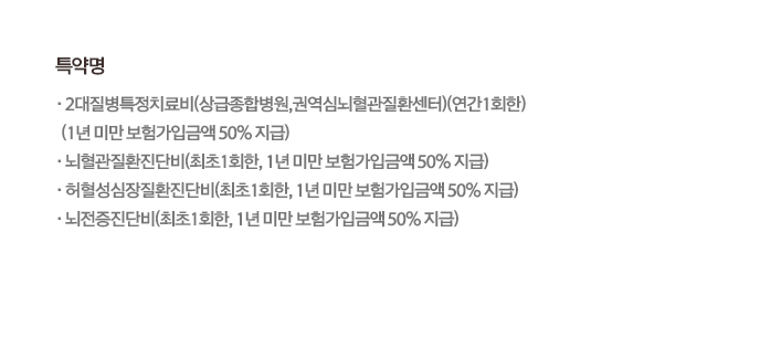 특약명・2대질병특정치료비(상급종합병원,권역심뇌혈관질환센터)(연간1회한)(1년미만 보험가입금액 50% 지급)·뇌혈관질환진단비(최초 1회한, 1년 미만 보험가입금액 50% 지급)・허혈성심장질환진단비(최초 1회한, 1년 미만 보험가입금액 50% 지급)•뇌전증진단비(최초 1회한, 1년 미만 보험가입금액50% 지급)