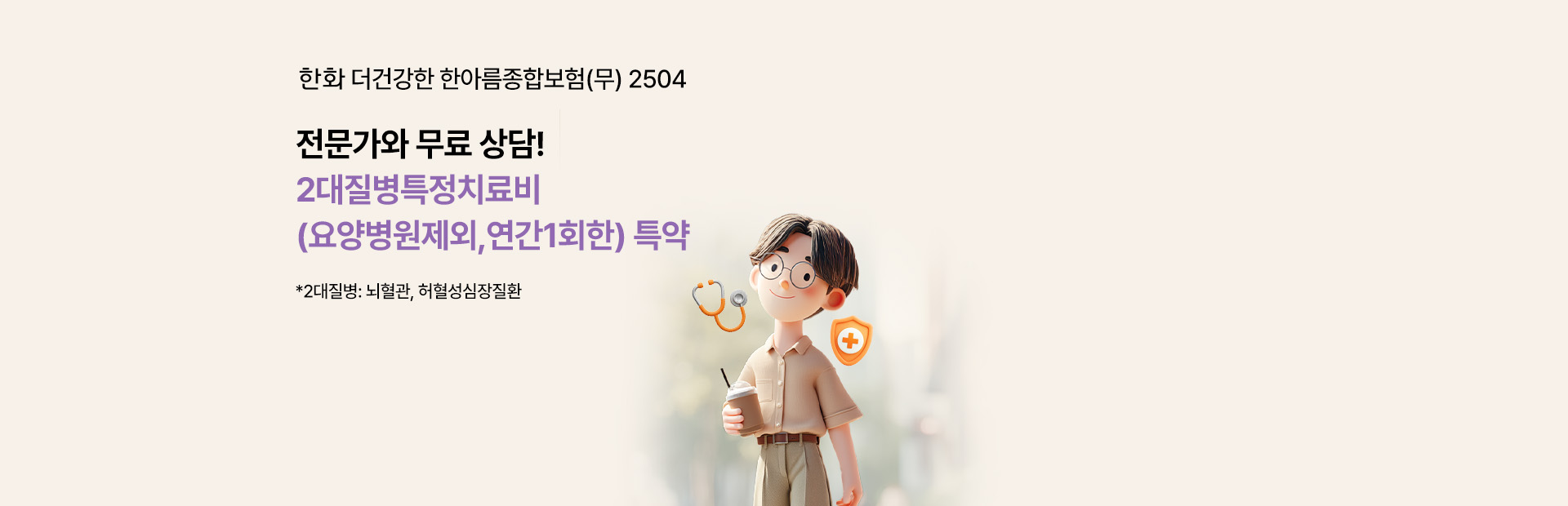 한화 더 건강한 한아름종합보험(무) 2504 전문가와 무료상담! 2대질병치료비(요양병원제외,연간1회한) 특약 *2대질병:뇌혈관,허혈성심장질환