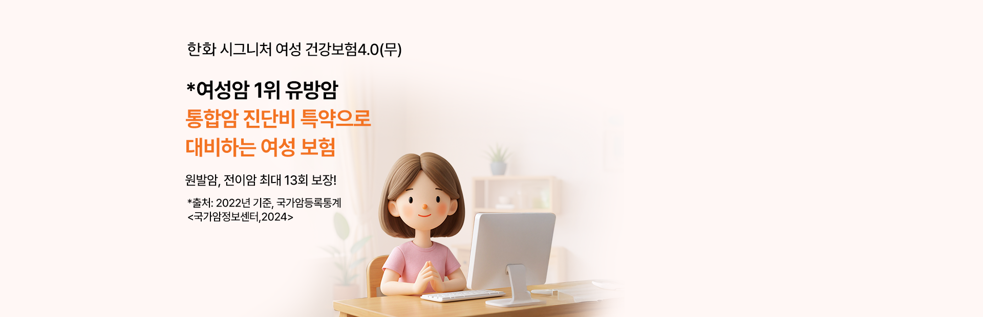 한화 시그니처 여성 건강보험 3.0(무) 2504 *여성암 1위 유방암 통합암 진단비 특약으로 대비하는 여성 보험 원발암, 전이암 최대 13회 보장! *출처:2022년, 국가암등록통계 <국가암정보센터,2024>