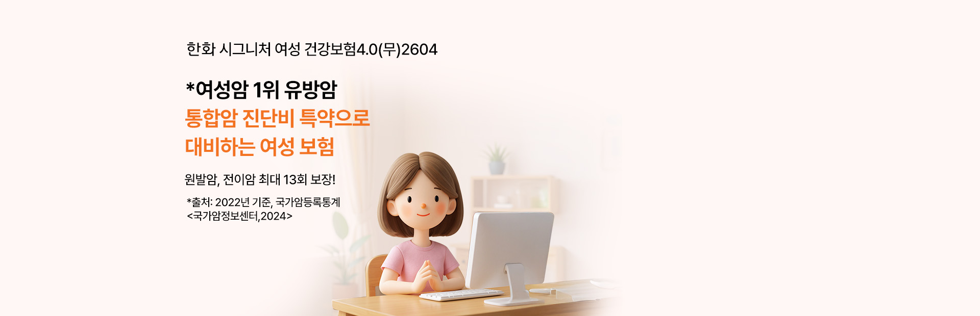 한화 시그니처 여성 건강보험4.0(무)2604 *여성암 1위 유방암 통합암 진단비 특약으로 대비하는 여성 보험 원발암, 전이암 최대 13회 보장! *출처: 2022년 기준, 국가암등록통계 <국가암정보센터,2024>