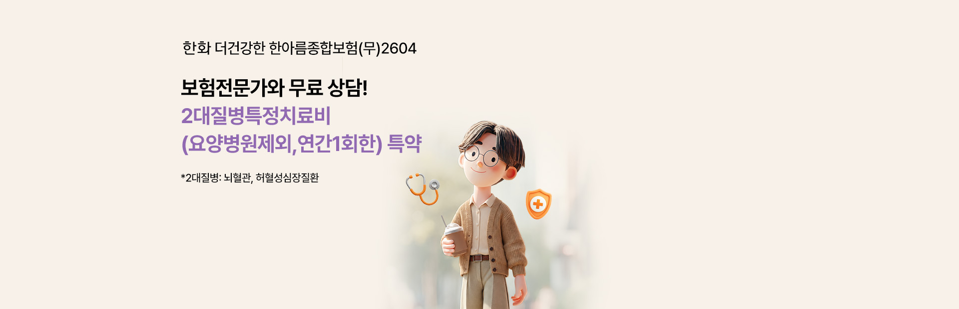 한화 더건강한 한아름종합보험(무)2604 보험전문가와 무료 상담! 2대질병특정치료비(요양병원제외,연간1회한) 특약 *2대질병: 뇌혈관, 허혈성심장질환