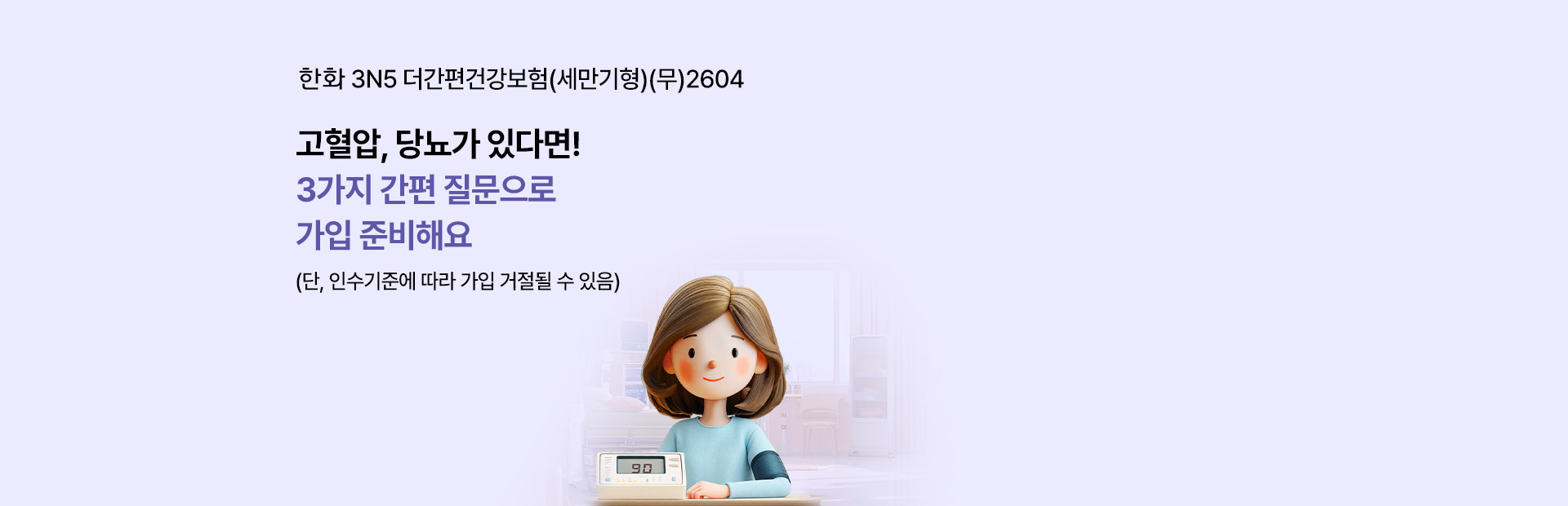 한화 3N5 더간편건강보험(세만기형)(무)2604 고혈압, 당뇨가 있다면! 3가지 간편 질문으로 가입 준비해요 (단, 인수기준에 따라 가입 거절될 수 있음)