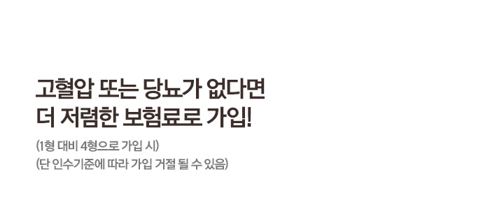 고혈압 도는 당뇨가 없다면 더 저렴한 보험료로 가입! (1형 대비 4형으로 가입 시) (단 인수기준에 따라 가입 거절 될 수 있음)