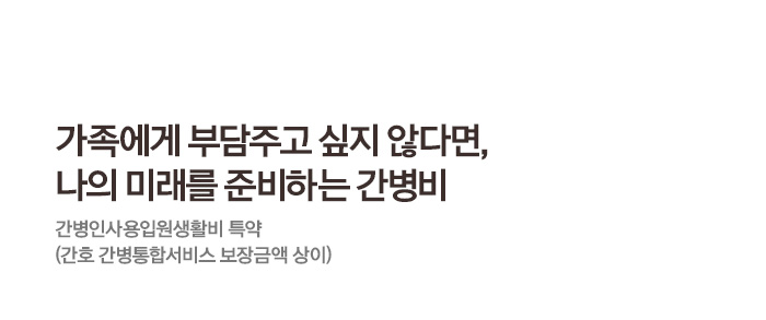 가족에게 부담주고 싶지 않다면, 나의 미래를 준비하는 간병비 간병인사용입원생활비 특약(간호 간병통합서비스 보장금액 상이)