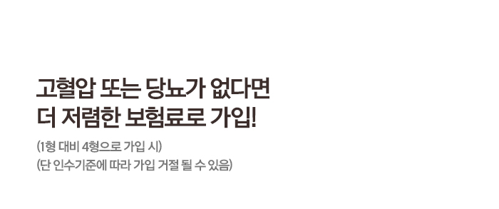 고혈압 또는 당뇨가 없다면 더 저렴한 보험료로 가입! (1형 대비 4형으로 가입 시) (단 인수기준에 따라 가입 거절 될 수 있음)