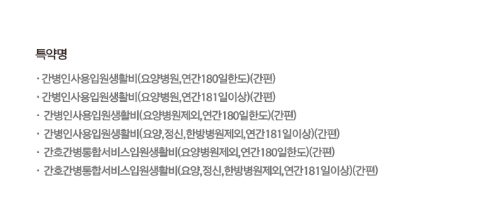 특약명 간병인사용입원생활비(요양병원,연간180일한도)(간편), 간병인사용입원생활비(요양병원,연간181일이상)(간편), 간병인사용입원생활비(요양병원제외,연간180일한도)(간편), 간병인사용입원생활비(요양,정신,한방병원제외,연간181일이상)(간편), 간호간병통합서비스입원생활비(요양병원제외, 연간 180일한도)(간편), 간호간병통합서비스입원생활비(요양,정신,한방명원제외, 연간 181일이상)(간편)