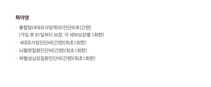 특약명 통합암(4대유사암제외)진단비Ⅲ(간편) (가입 후 91일부터 보장, 각 세부보장별 1회한) 4대유사암진단비(간편)(최초1회한) 뇌혈관질환진단비(간편)(최초1회한) 허혈성심장질환진단비(간편)(최초1회한)