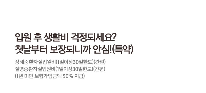 입원 후 생활비 걱정되세요? 첫날부터 보장되니까 안심!(특약) 상해종합자실입원비(1일이상30일한도)(간편) 질병종합자실입원비(1일이상30일한도)(간편) (1년 미만 보험가입금액 50% 지급)