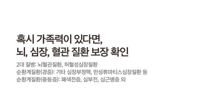 혹시 가족력이 있다면 뇌, 심장, 혈관 질환 보장 확인 2대질병: 뇌혈관질환, 허혈성심장질환 순환계질환(경증): 기타 심부정맥, 만성류마티스심장질환 등 순환계질환(중등증):패색전증, 심부전 심근병증 외
