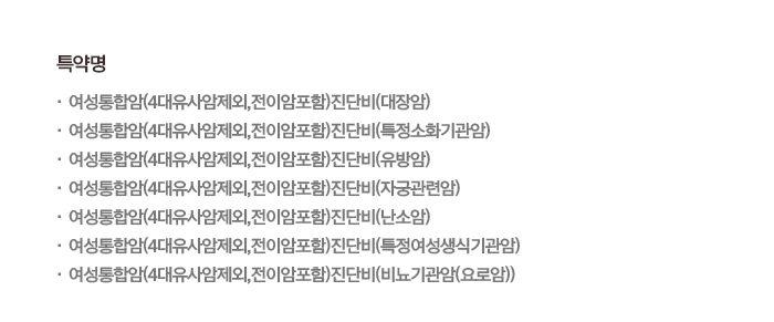 특약명 · 여성통합암(4대유사암제외,전이암포함)진단비(대장암) · 여성통합암(4대유사암제외,전이암포함)진단비(특정소화기관암) · 여성통합암(4대유사암제외,전이암포함)진단비(유방암) · 여성통합암(4대유사암제외,전이암포함)진단비(자궁관련암) · 여성통합암(4대유사암제외,전이암포함)진단비(난소암) · 여성통합암(4대유사암제외,전이암포함)진단비(특정여성생식기관암) · 여성통합암(4대유사암제외,전이암포함)진단비(비뇨기관암(요로암))