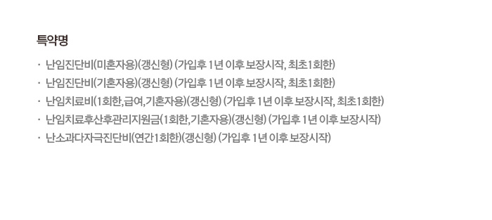 특약명 난임진단비(미혼자형)(갱신형)(가입후 1년 이후 보장시작, 최초1회한) 특약명 난임진단비(기혼자형)(갱신형)(가입후 1년 이후 보장시작, 최초1회한) 난임치료비(1회한,급여,기혼자용)(갱신형)(가입후 1년 이후 보장시작, 최초 1회한), 난입치료후산후관리지원금(1회한, 기혼자용)(갱신형)(가입후 1년 이후 보장시작)난소과다자극진단비(연간1회한)(갱신형)(가입후 1년 이후 보장시작)