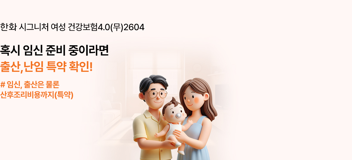 한화 시그니처 여성 건강보험4.0(무)2604 - 결혼, 임신 계획한다면 임신/출산지원금 특약 오직 한화손보에서만 가입 가능한 임신지원금(1회한)특약 배타적사용권(26.2.3-27.2.2)