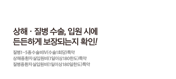 상해·질병 수술, 입원 시에 든든하게 보장되는지 확인! 질병1-5종수술비Ⅳ(수술1회당)특약 상해중환자실입원비(1일이상180한도)특약 질병중환자실입원비(1일이상180일한도)특약